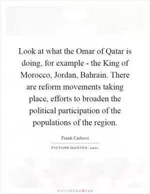 Look at what the Omar of Qatar is doing, for example - the King of Morocco, Jordan, Bahrain. There are reform movements taking place, efforts to broaden the political participation of the populations of the region Picture Quote #1