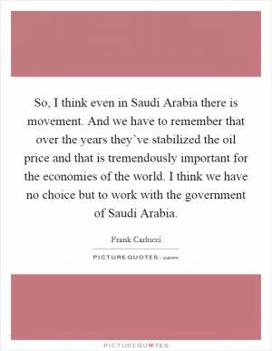 So, I think even in Saudi Arabia there is movement. And we have to remember that over the years they’ve stabilized the oil price and that is tremendously important for the economies of the world. I think we have no choice but to work with the government of Saudi Arabia Picture Quote #1