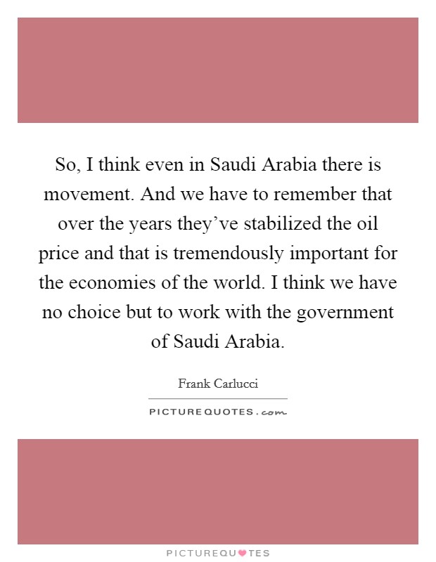 So, I think even in Saudi Arabia there is movement. And we have to remember that over the years they've stabilized the oil price and that is tremendously important for the economies of the world. I think we have no choice but to work with the government of Saudi Arabia Picture Quote #1