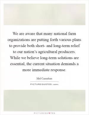 We are aware that many national farm organizations are putting forth various plans to provide both short- and long-term relief to our nation’s agricultural producers. While we believe long-term solutions are essential, the current situation demands a more immediate response Picture Quote #1