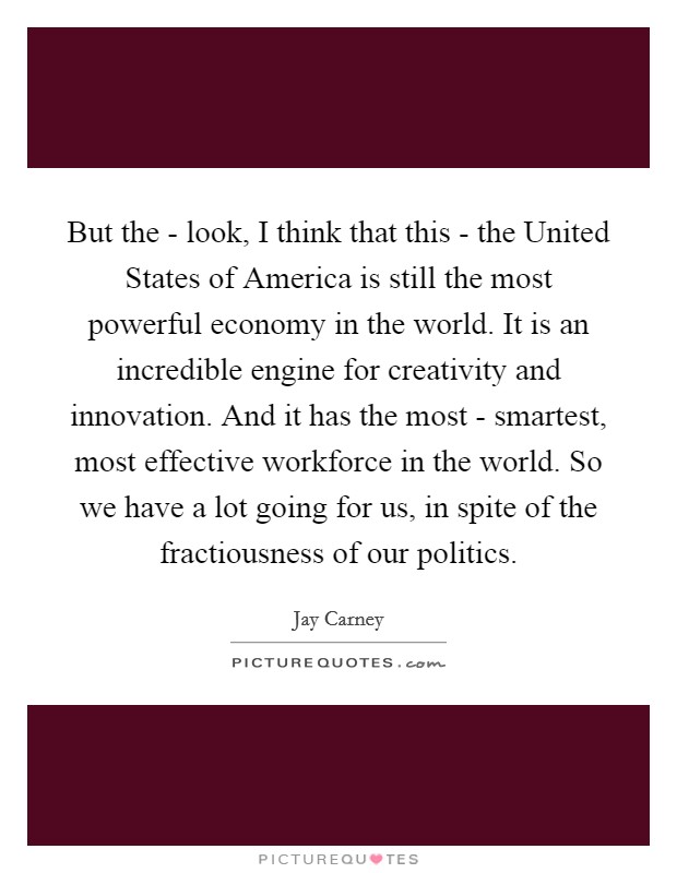 But the - look, I think that this - the United States of America is still the most powerful economy in the world. It is an incredible engine for creativity and innovation. And it has the most - smartest, most effective workforce in the world. So we have a lot going for us, in spite of the fractiousness of our politics Picture Quote #1