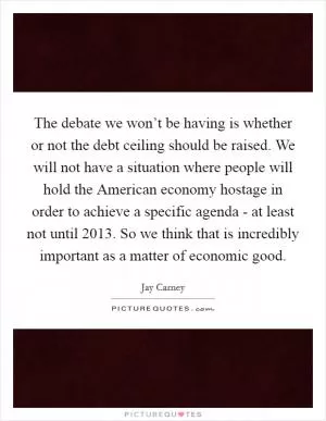 The debate we won’t be having is whether or not the debt ceiling should be raised. We will not have a situation where people will hold the American economy hostage in order to achieve a specific agenda - at least not until 2013. So we think that is incredibly important as a matter of economic good Picture Quote #1