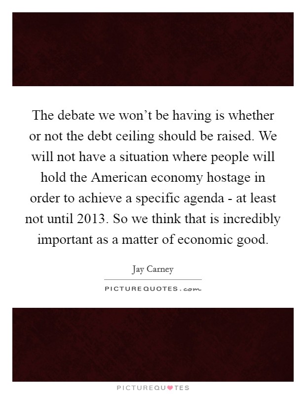 The debate we won't be having is whether or not the debt ceiling should be raised. We will not have a situation where people will hold the American economy hostage in order to achieve a specific agenda - at least not until 2013. So we think that is incredibly important as a matter of economic good Picture Quote #1