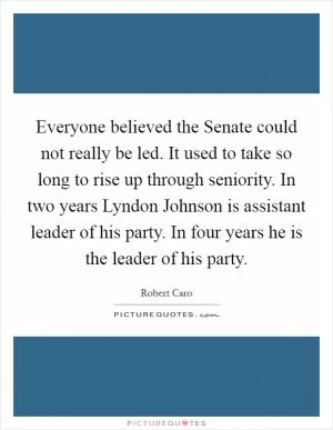 Everyone believed the Senate could not really be led. It used to take so long to rise up through seniority. In two years Lyndon Johnson is assistant leader of his party. In four years he is the leader of his party Picture Quote #1