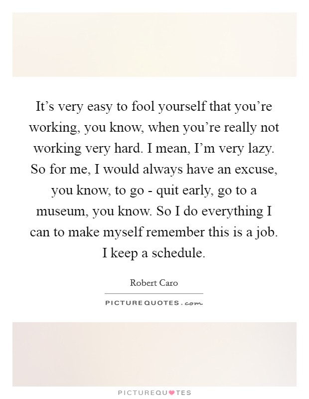 It's very easy to fool yourself that you're working, you know, when you're really not working very hard. I mean, I'm very lazy. So for me, I would always have an excuse, you know, to go - quit early, go to a museum, you know. So I do everything I can to make myself remember this is a job. I keep a schedule Picture Quote #1