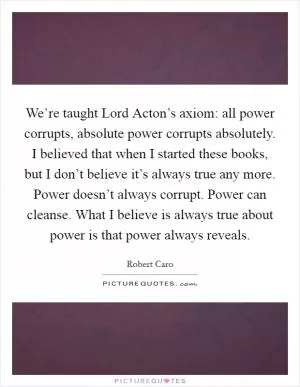 We’re taught Lord Acton’s axiom: all power corrupts, absolute power corrupts absolutely. I believed that when I started these books, but I don’t believe it’s always true any more. Power doesn’t always corrupt. Power can cleanse. What I believe is always true about power is that power always reveals Picture Quote #1