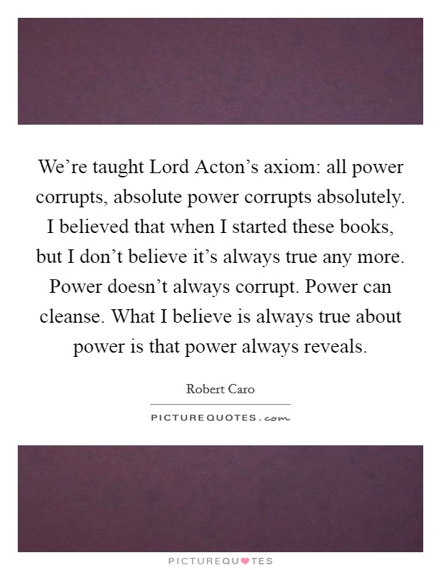 We're taught Lord Acton's axiom: all power corrupts, absolute power corrupts absolutely. I believed that when I started these books, but I don't believe it's always true any more. Power doesn't always corrupt. Power can cleanse. What I believe is always true about power is that power always reveals Picture Quote #1
