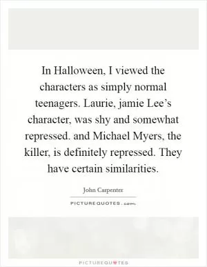 In Halloween, I viewed the characters as simply normal teenagers. Laurie, jamie Lee’s character, was shy and somewhat repressed. and Michael Myers, the killer, is definitely repressed. They have certain similarities Picture Quote #1