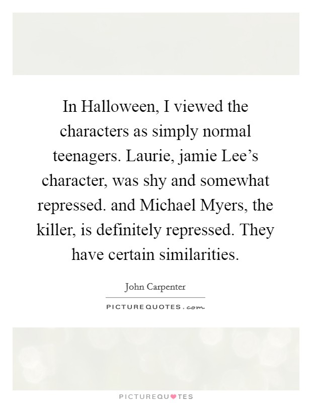 In Halloween, I viewed the characters as simply normal teenagers. Laurie, jamie Lee's character, was shy and somewhat repressed. and Michael Myers, the killer, is definitely repressed. They have certain similarities Picture Quote #1