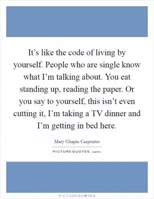 It’s like the code of living by yourself. People who are single know what I’m talking about. You eat standing up, reading the paper. Or you say to yourself, this isn’t even cutting it, I’m taking a TV dinner and I’m getting in bed here Picture Quote #1