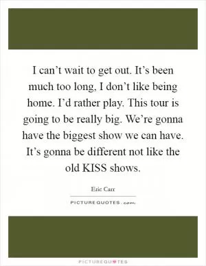 I can’t wait to get out. It’s been much too long, I don’t like being home. I’d rather play. This tour is going to be really big. We’re gonna have the biggest show we can have. It’s gonna be different not like the old KISS shows Picture Quote #1