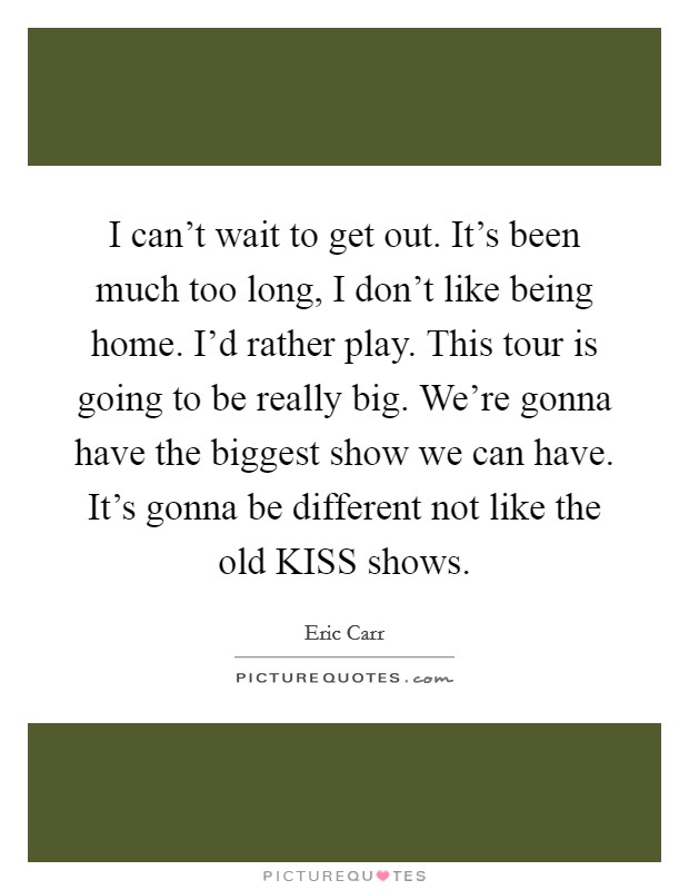 I can't wait to get out. It's been much too long, I don't like being home. I'd rather play. This tour is going to be really big. We're gonna have the biggest show we can have. It's gonna be different not like the old KISS shows Picture Quote #1