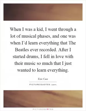 When I was a kid, I went through a lot of musical phases, and one was when I’d learn everything that The Beatles ever recorded. After I started drums, I fell in love with their music so much that I just wanted to learn everything Picture Quote #1