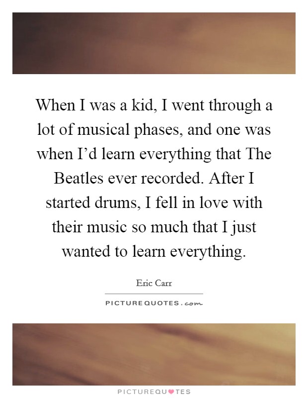 When I was a kid, I went through a lot of musical phases, and one was when I'd learn everything that The Beatles ever recorded. After I started drums, I fell in love with their music so much that I just wanted to learn everything Picture Quote #1