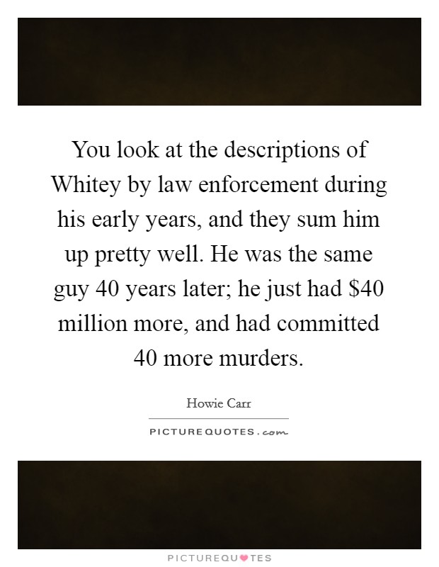 You look at the descriptions of Whitey by law enforcement during his early years, and they sum him up pretty well. He was the same guy 40 years later; he just had $40 million more, and had committed 40 more murders Picture Quote #1