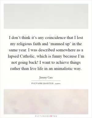 I don’t think it’s any coincidence that I lost my religious faith and ‘manned up’ in the same year. I was described somewhere as a lapsed Catholic, which is funny because I’m not going back! I want to achieve things rather than live life in an animalistic way Picture Quote #1