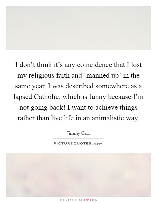 I don't think it's any coincidence that I lost my religious faith and ‘manned up' in the same year. I was described somewhere as a lapsed Catholic, which is funny because I'm not going back! I want to achieve things rather than live life in an animalistic way Picture Quote #1