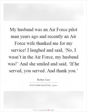 My husband was an Air Force pilot man years ago and recently an Air Force wife thanked me for my service! I laughed and said, ‘No, I wasn’t in the Air Force, my husband was!’ And she smiled and said, ‘If he served, you served. And thank you.’ Picture Quote #1