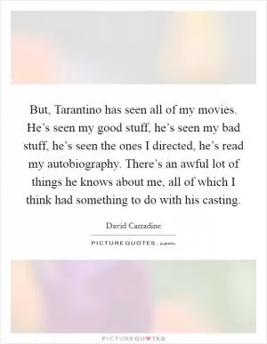 But, Tarantino has seen all of my movies. He’s seen my good stuff, he’s seen my bad stuff, he’s seen the ones I directed, he’s read my autobiography. There’s an awful lot of things he knows about me, all of which I think had something to do with his casting Picture Quote #1