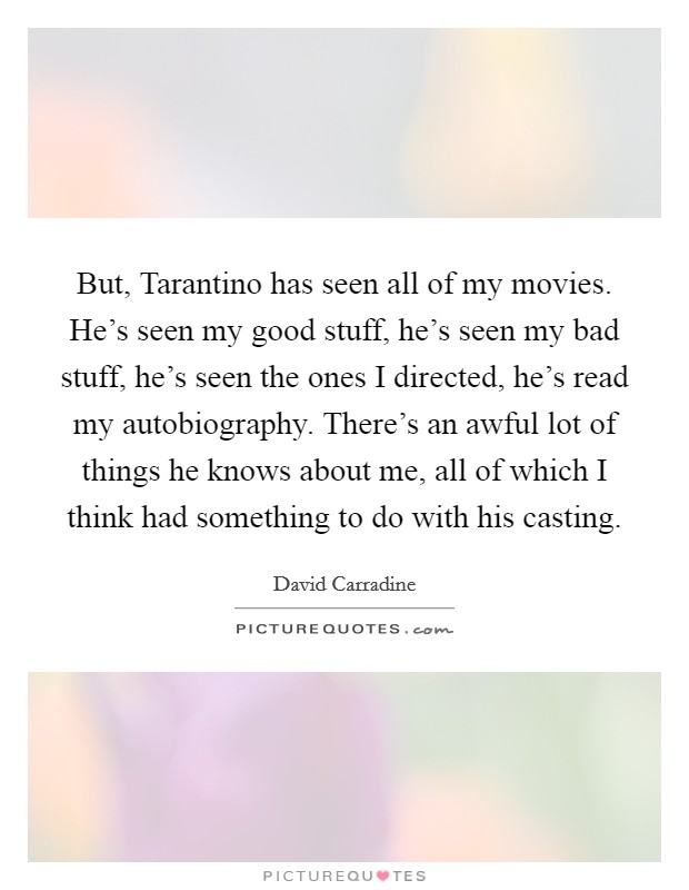 But, Tarantino has seen all of my movies. He's seen my good stuff, he's seen my bad stuff, he's seen the ones I directed, he's read my autobiography. There's an awful lot of things he knows about me, all of which I think had something to do with his casting Picture Quote #1
