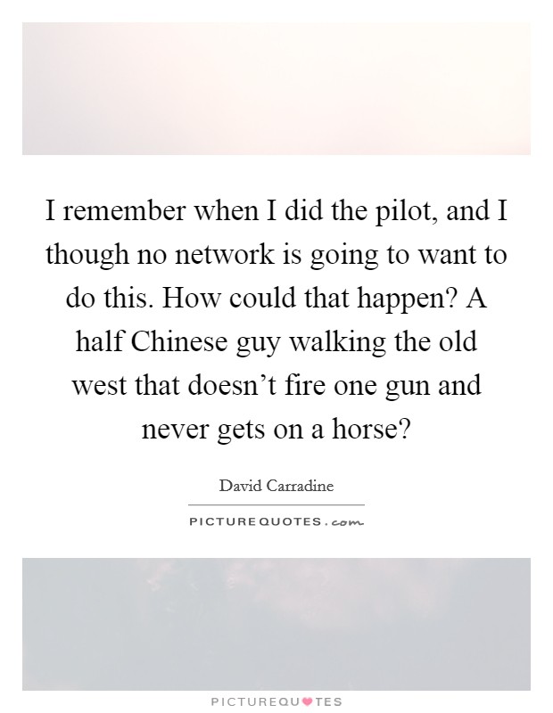 I remember when I did the pilot, and I though no network is going to want to do this. How could that happen? A half Chinese guy walking the old west that doesn't fire one gun and never gets on a horse? Picture Quote #1