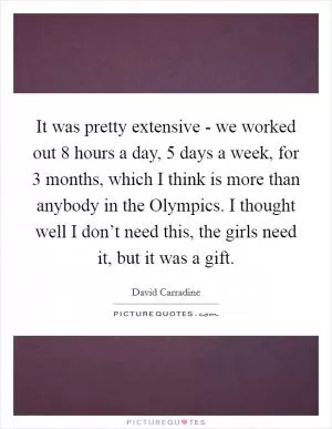 It was pretty extensive - we worked out 8 hours a day, 5 days a week, for 3 months, which I think is more than anybody in the Olympics. I thought well I don’t need this, the girls need it, but it was a gift Picture Quote #1