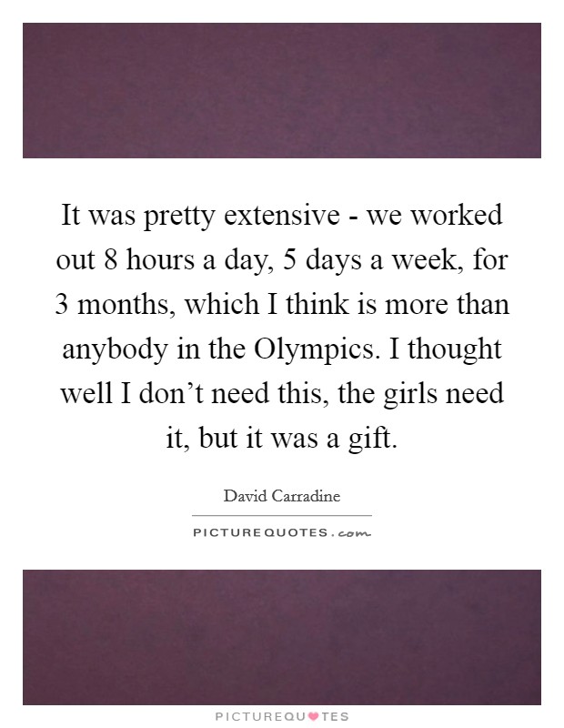 It was pretty extensive - we worked out 8 hours a day, 5 days a week, for 3 months, which I think is more than anybody in the Olympics. I thought well I don't need this, the girls need it, but it was a gift Picture Quote #1
