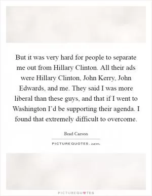 But it was very hard for people to separate me out from Hillary Clinton. All their ads were Hillary Clinton, John Kerry, John Edwards, and me. They said I was more liberal than these guys, and that if I went to Washington I’d be supporting their agenda. I found that extremely difficult to overcome Picture Quote #1