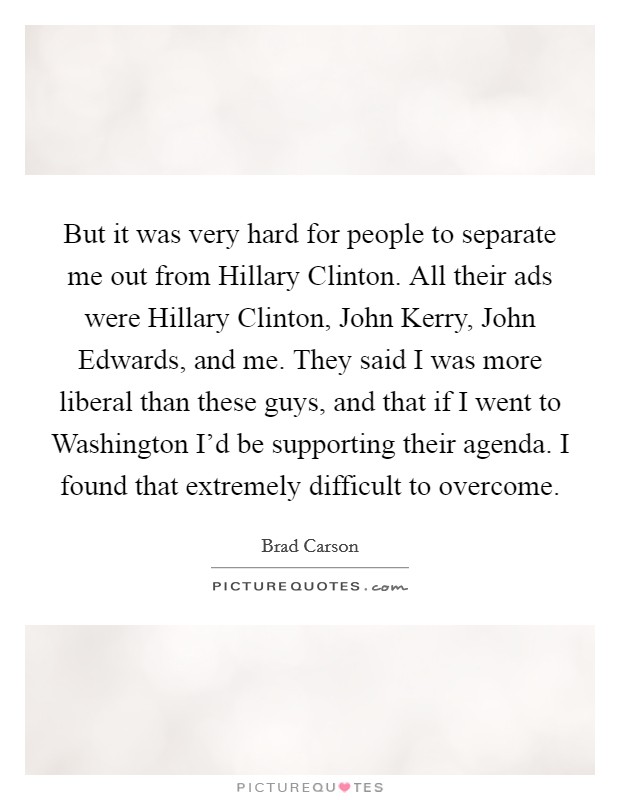 But it was very hard for people to separate me out from Hillary Clinton. All their ads were Hillary Clinton, John Kerry, John Edwards, and me. They said I was more liberal than these guys, and that if I went to Washington I'd be supporting their agenda. I found that extremely difficult to overcome Picture Quote #1