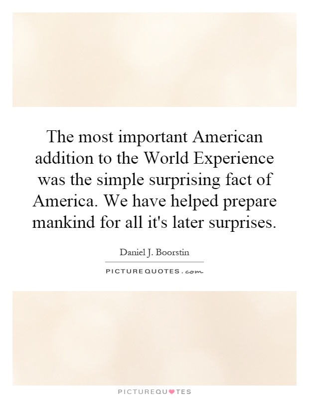 The most important American addition to the World Experience was the simple surprising fact of America. We have helped prepare mankind for all it's later surprises Picture Quote #1