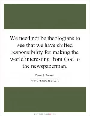 We need not be theologians to see that we have shifted responsibility for making the world interesting from God to the newspaperman Picture Quote #1