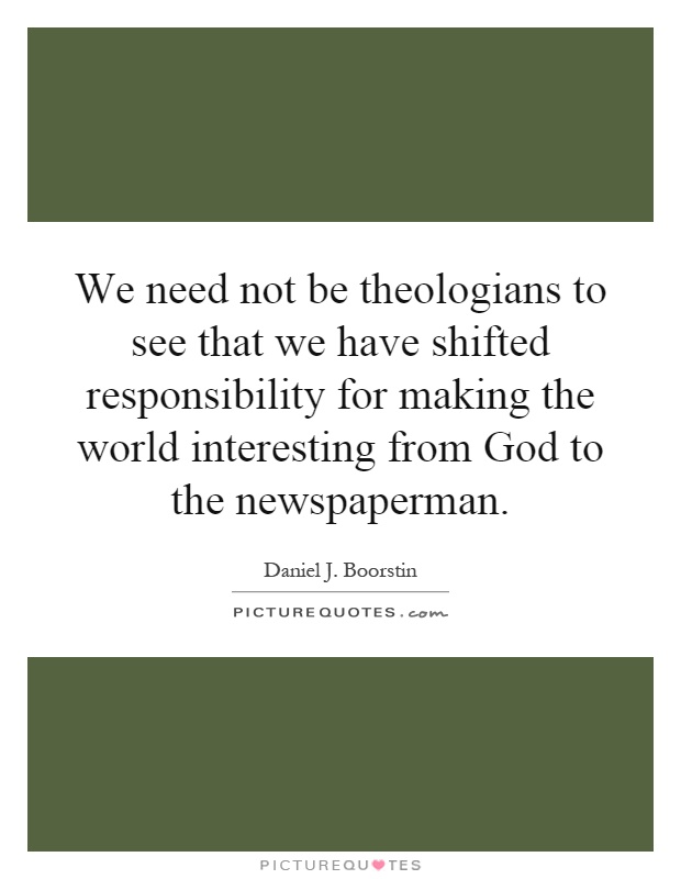 We need not be theologians to see that we have shifted responsibility for making the world interesting from God to the newspaperman Picture Quote #1