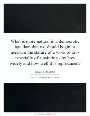 What is more natural in a democratic age than that we should begin to measure the stature of a work of art - especially of a painting - by how widely and how well it is reproduced? Picture Quote #1