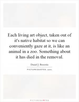 Each living art object, taken out of it's native habitat so we can conveniently gaze at it, is like an animal in a zoo. Something about it has died in the removal Picture Quote #1