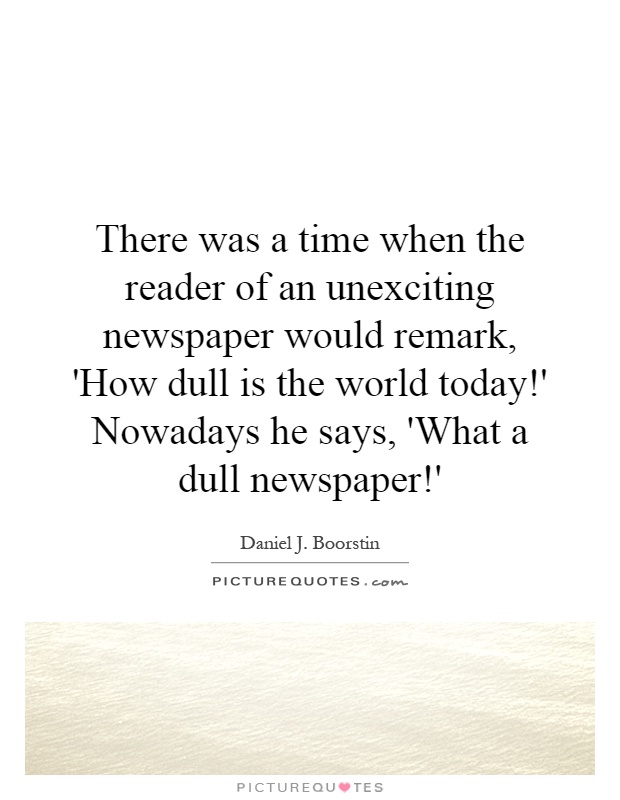 There was a time when the reader of an unexciting newspaper would remark, 'How dull is the world today!' Nowadays he says, 'What a dull newspaper!' Picture Quote #1