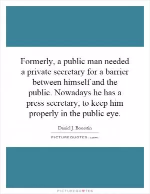 Formerly, a public man needed a private secretary for a barrier between himself and the public. Nowadays he has a press secretary, to keep him properly in the public eye Picture Quote #1