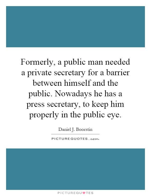 Formerly, a public man needed a private secretary for a barrier between himself and the public. Nowadays he has a press secretary, to keep him properly in the public eye Picture Quote #1