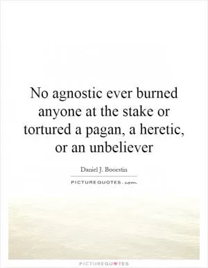 No agnostic ever burned anyone at the stake or tortured a pagan, a heretic, or an unbeliever Picture Quote #1