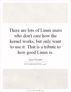There are lots of Linux users who don't care how the kernel works, but only want to use it. That is a tribute to how good Linux is Picture Quote #1