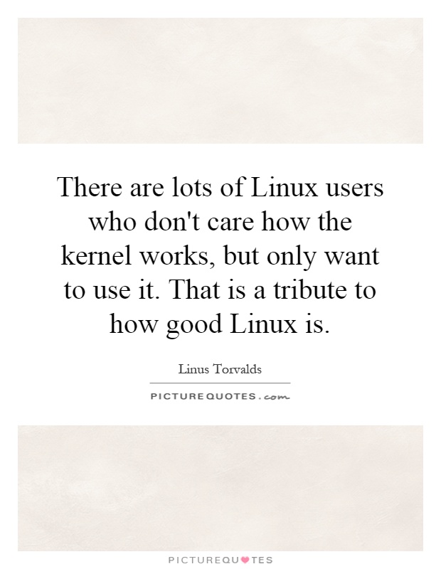 There are lots of Linux users who don't care how the kernel works, but only want to use it. That is a tribute to how good Linux is Picture Quote #1