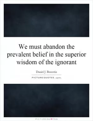 We must abandon the prevalent belief in the superior wisdom of the ignorant Picture Quote #1