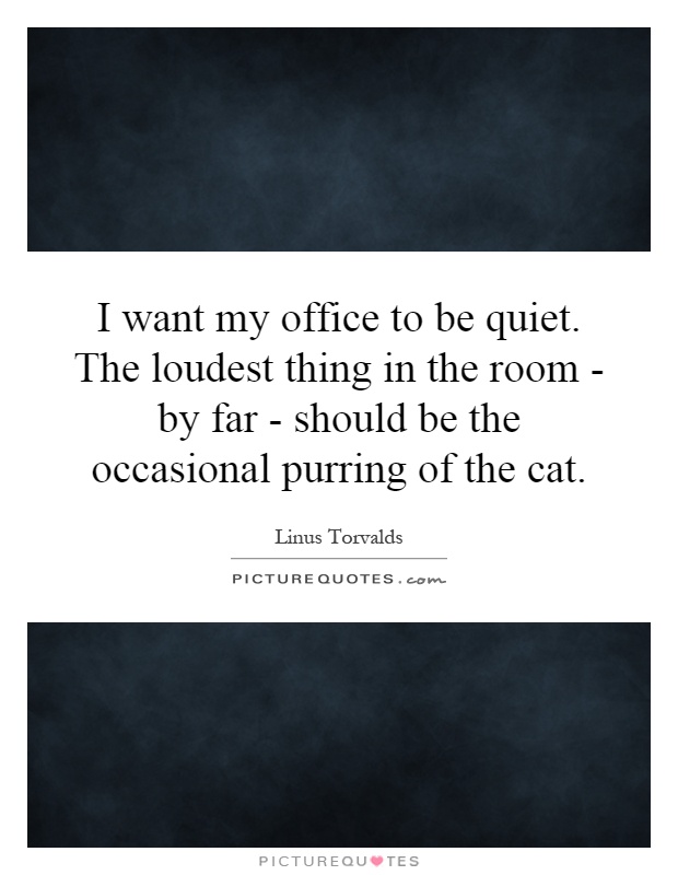 I want my office to be quiet. The loudest thing in the room - by far - should be the occasional purring of the cat Picture Quote #1