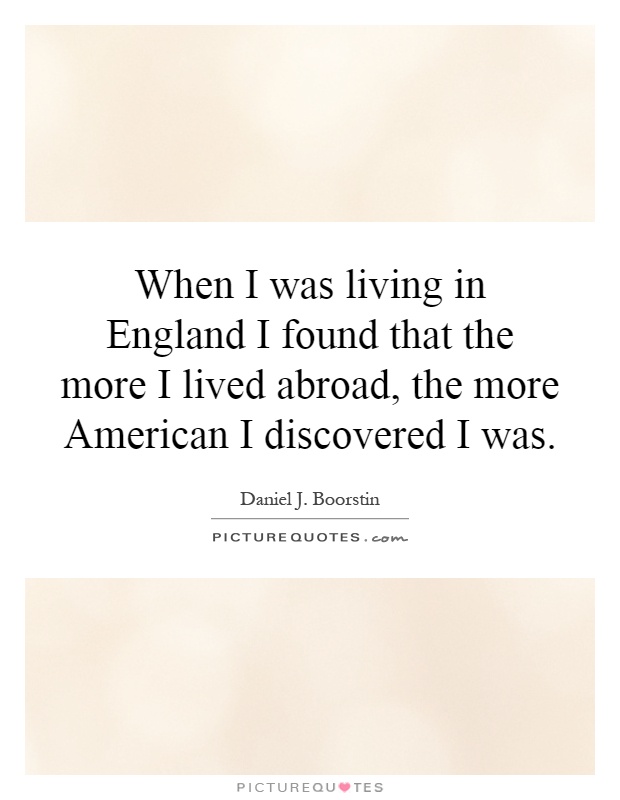 When I was living in England I found that the more I lived abroad, the more American I discovered I was Picture Quote #1
