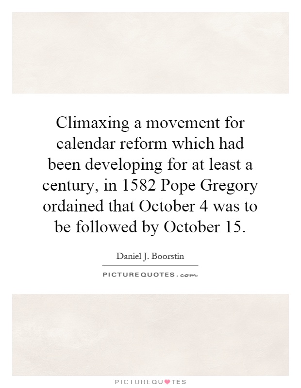 Climaxing a movement for calendar reform which had been developing for at least a century, in 1582 Pope Gregory ordained that October 4 was to be followed by October 15 Picture Quote #1
