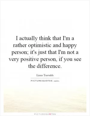I actually think that I'm a rather optimistic and happy person; it's just that I'm not a very positive person, if you see the difference Picture Quote #1