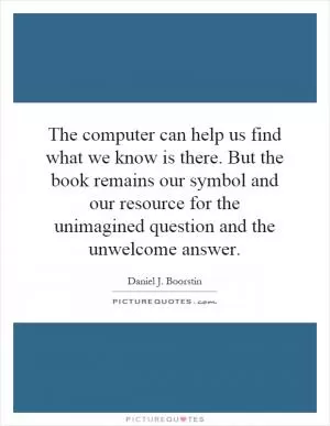 The computer can help us find what we know is there. But the book remains our symbol and our resource for the unimagined question and the unwelcome answer Picture Quote #1