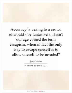 Accuracy is vexing to a crowd of would - be fantasizers. Hasn't our age coined the term escapism, when in fact the only way to escape oneself is to allow oneself to be invaded? Picture Quote #1