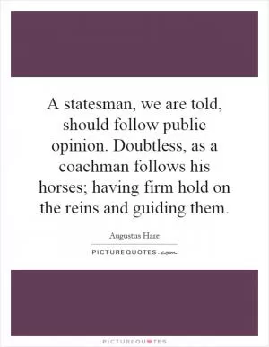 A statesman, we are told, should follow public opinion. Doubtless, as a coachman follows his horses; having firm hold on the reins and guiding them Picture Quote #1