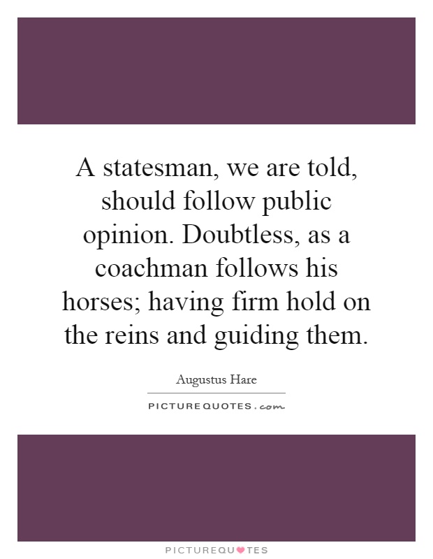 A statesman, we are told, should follow public opinion. Doubtless, as a coachman follows his horses; having firm hold on the reins and guiding them Picture Quote #1