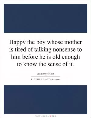 Happy the boy whose mother is tired of talking nonsense to him before he is old enough to know the sense of it Picture Quote #1